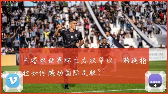 卡塔尔世界杯主办权争议：贿选指控如何撼动国际足联？