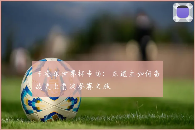 卡塔尔世界杯专访：东道主如何备战史上首次参赛之旅