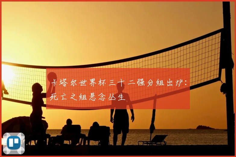 卡塔尔世界杯三十二强分组出炉：死亡之组悬念丛生