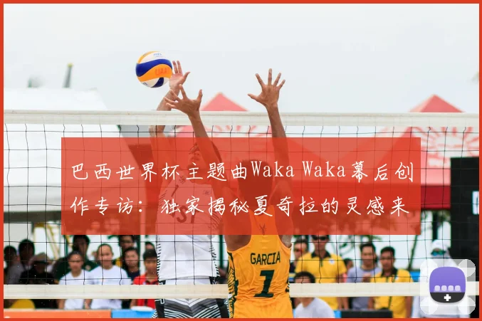 巴西世界杯主题曲Waka Waka幕后创作专访:独家揭秘夏奇拉的灵感来源